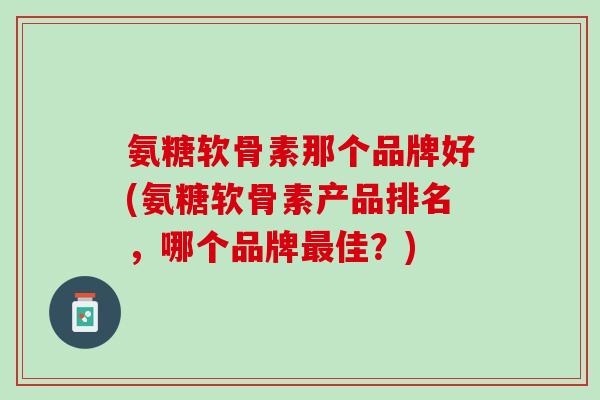 氨糖软骨素那个品牌好(氨糖软骨素产品排名，哪个品牌最佳？)