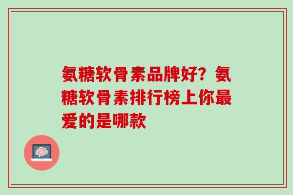 氨糖软骨素品牌好？氨糖软骨素排行榜上你最爱的是哪款