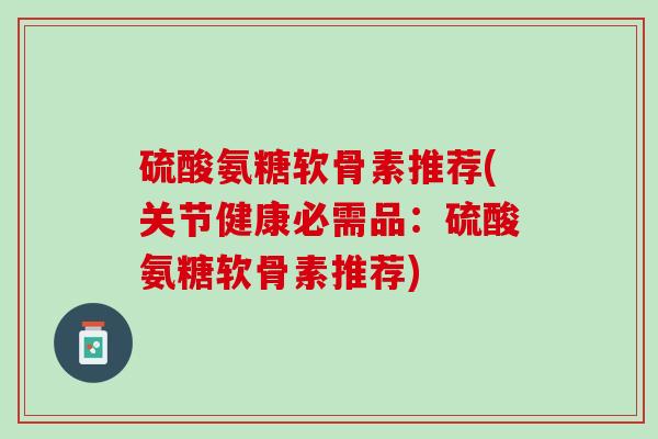 硫酸氨糖软骨素推荐(关节健康必需品：硫酸氨糖软骨素推荐)