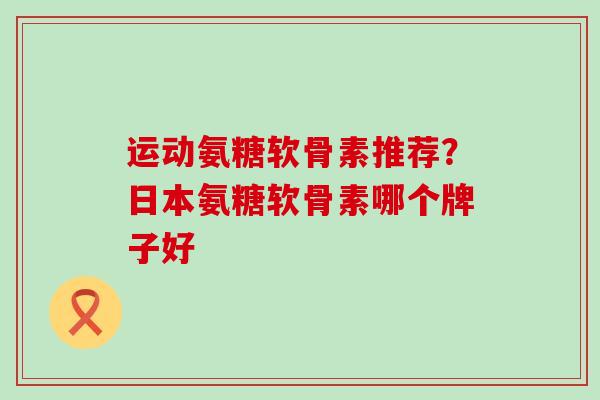运动氨糖软骨素推荐？日本氨糖软骨素哪个牌子好