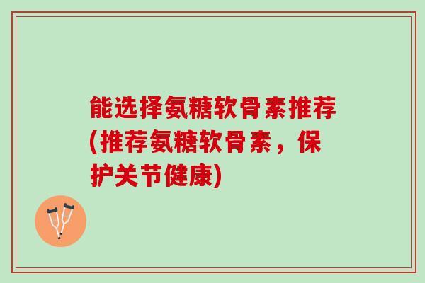 能选择氨糖软骨素推荐(推荐氨糖软骨素，保护关节健康)