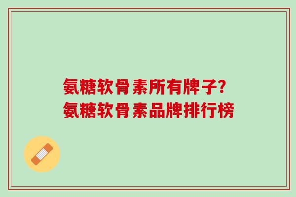 氨糖软骨素所有牌子？氨糖软骨素品牌排行榜