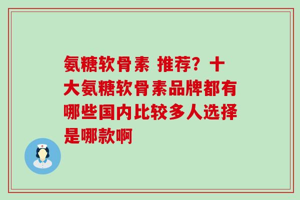 氨糖软骨素 推荐？十大氨糖软骨素品牌都有哪些国内比较多人选择是哪款啊