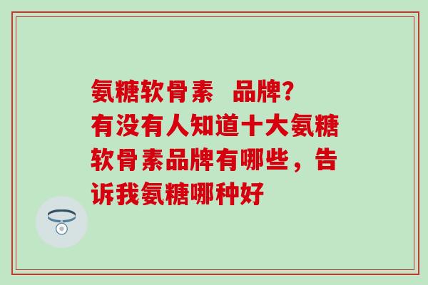 氨糖软骨素  品牌？有没有人知道十大氨糖软骨素品牌有哪些，告诉我氨糖哪种好