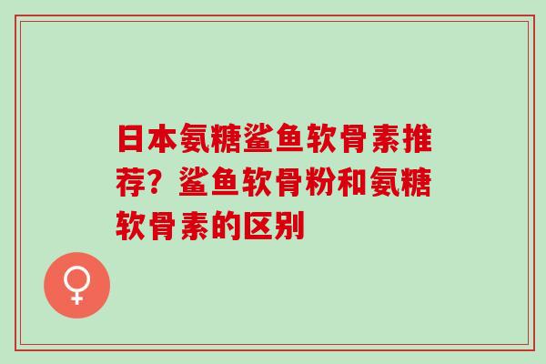 日本氨糖鲨鱼软骨素推荐？鲨鱼软骨粉和氨糖软骨素的区别