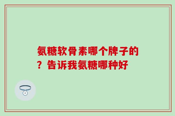 氨糖软骨素哪个牌子的？告诉我氨糖哪种好