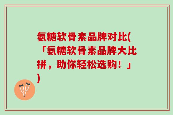 氨糖软骨素品牌对比(「氨糖软骨素品牌大比拼，助你轻松选购！」)