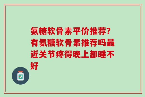 氨糖软骨素平价推荐？有氨糖软骨素推荐吗最近关节疼得晚上都睡不好