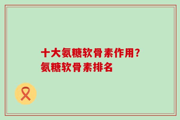 十大氨糖软骨素作用？氨糖软骨素排名