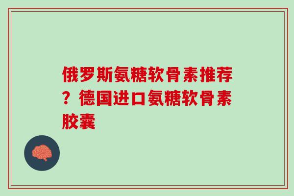 俄罗斯氨糖软骨素推荐?德国进口氨糖软骨素胶囊 俄罗斯氨糖软骨素推荐?德国进口氨糖软骨素胶囊