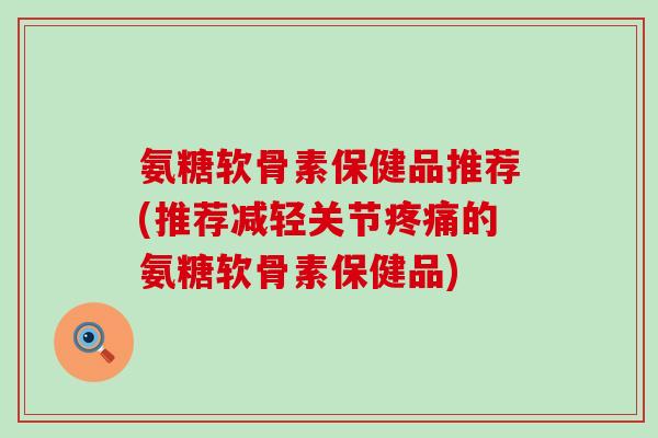 氨糖软骨素保健品推荐(推荐减轻关节疼痛的氨糖软骨素保健品)