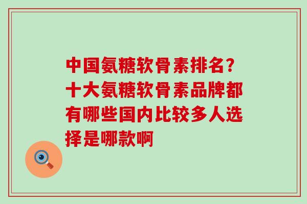 中国氨糖软骨素排名？十大氨糖软骨素品牌都有哪些国内比较多人选择是哪款啊