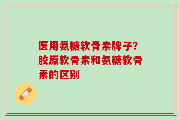 医用氨糖软骨素牌子？胶原软骨素和氨糖软骨素的区别