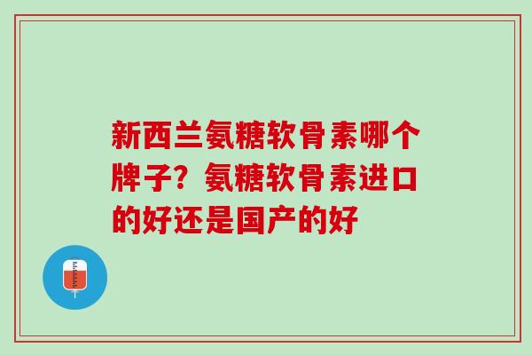 新西兰氨糖软骨素哪个牌子?氨糖软骨素进口的好还是国产的好 新西兰氨糖软骨素哪个牌子?氨糖软骨素进口的好还是国产的好