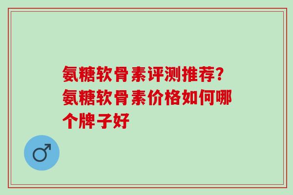 氨糖软骨素评测推荐？氨糖软骨素价格如何哪个牌子好