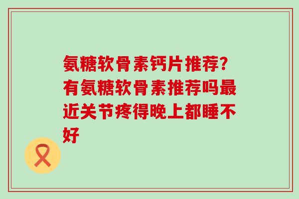 氨糖软骨素钙片推荐？有氨糖软骨素推荐吗最近关节疼得晚上都睡不好