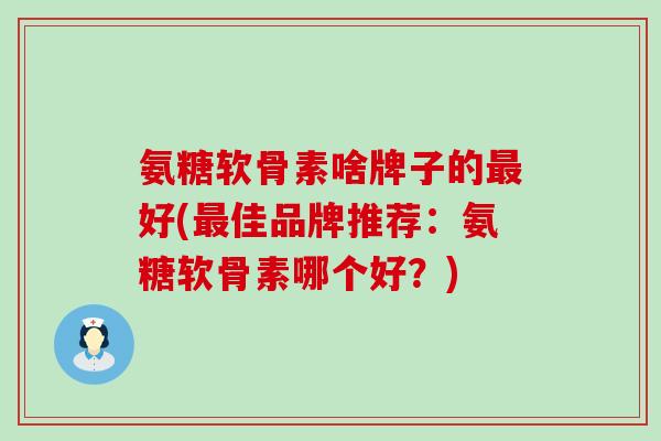 氨糖软骨素啥牌子的最好(最佳品牌推荐：氨糖软骨素哪个好？)