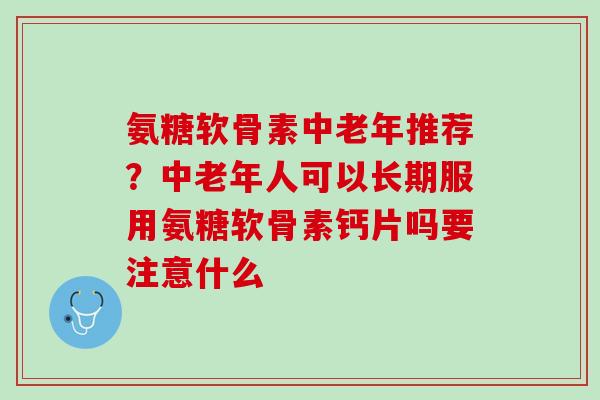 氨糖软骨素中老年推荐？中老年人可以长期服用氨糖软骨素钙片吗要注意什么