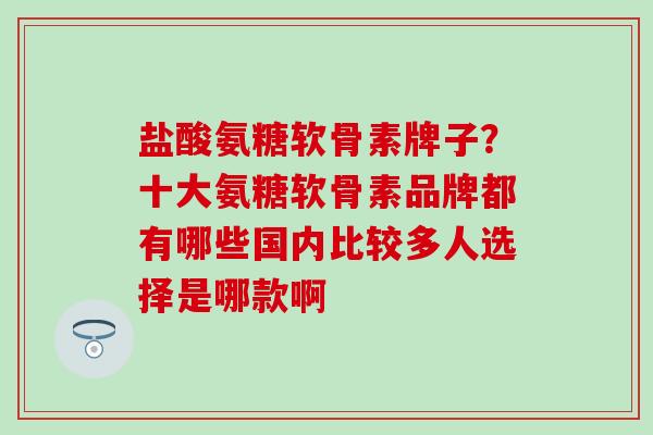 盐酸氨糖软骨素牌子？十大氨糖软骨素品牌都有哪些国内比较多人选择是哪款啊