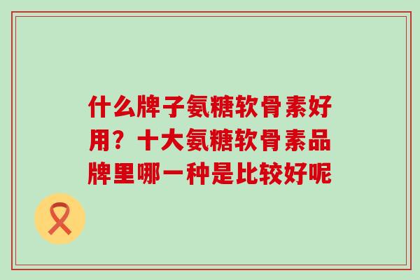什么牌子氨糖软骨素好用?十大氨糖软骨素品牌里哪一种是比较好呢 什么牌子氨糖软骨素好用?十大氨糖软骨素品牌里哪一种是比较好呢