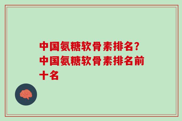 中国氨糖软骨素排名？中国氨糖软骨素排名前十名