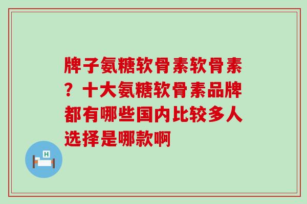 牌子氨糖软骨素软骨素？十大氨糖软骨素品牌都有哪些国内比较多人选择是哪款啊