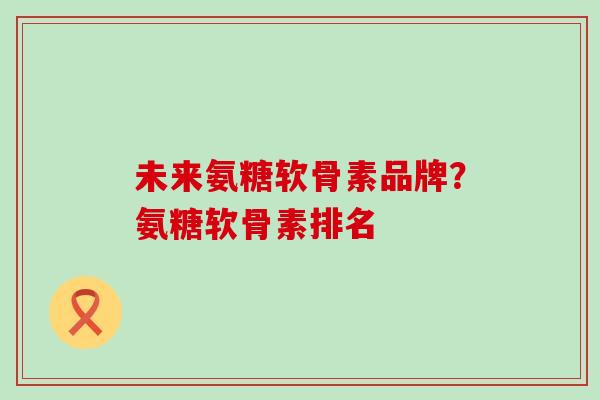 未来氨糖软骨素品牌？氨糖软骨素排名
