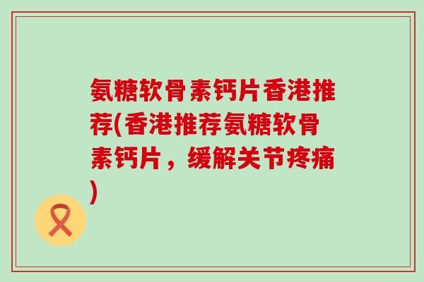 氨糖软骨素钙片香港推荐(香港推荐氨糖软骨素钙片，缓解关节疼痛)