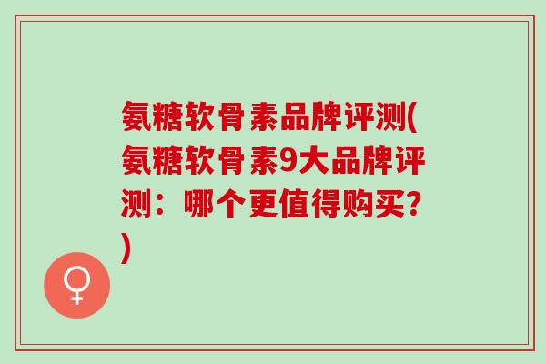 氨糖软骨素品牌评测(氨糖软骨素9大品牌评测：哪个更值得购买？)