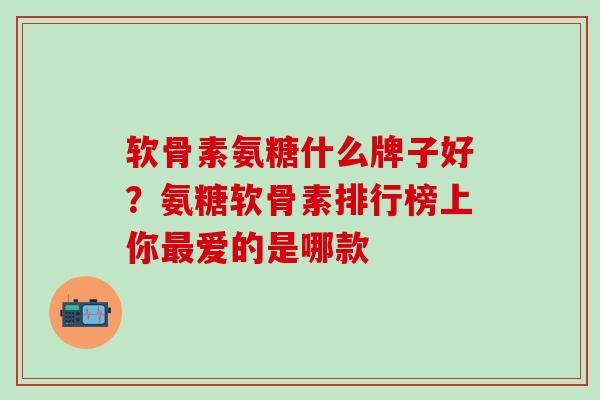 软骨素氨糖什么牌子好？氨糖软骨素排行榜上你最爱的是哪款