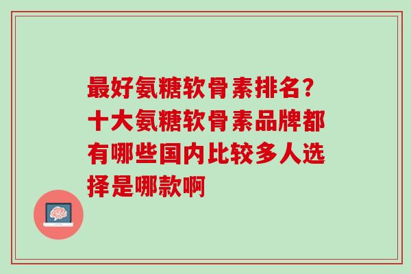 最好氨糖软骨素排名？十大氨糖软骨素品牌都有哪些国内比较多人选择是哪款啊