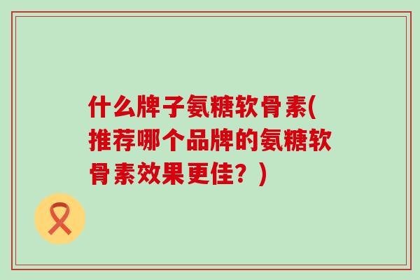 什么牌子氨糖软骨素(推荐哪个品牌的氨糖软骨素效果更佳？)
