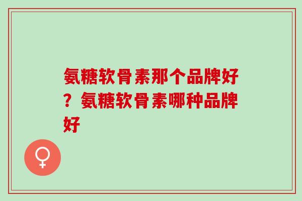 氨糖软骨素那个品牌好？氨糖软骨素哪种品牌好