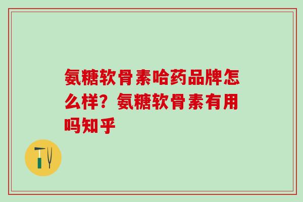氨糖软骨素哈药品牌怎么样？氨糖软骨素有用吗知乎