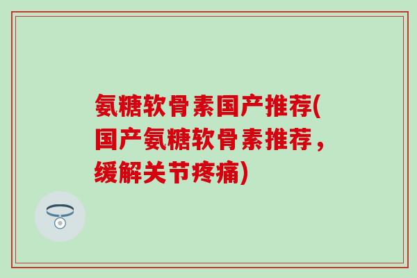 氨糖软骨素国产推荐(国产氨糖软骨素推荐，缓解关节疼痛)