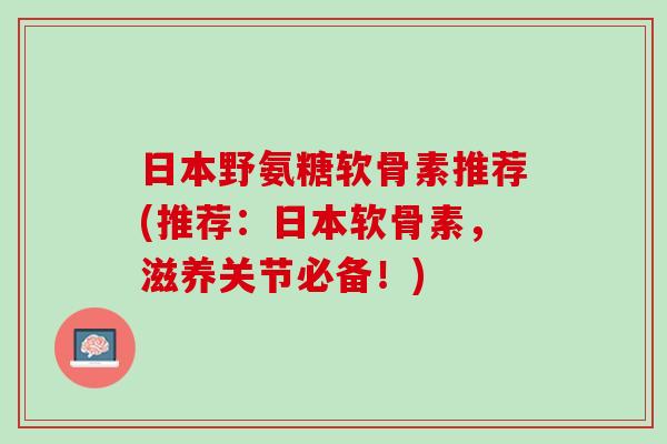 日本野氨糖软骨素推荐(推荐：日本软骨素，滋养关节必备！)