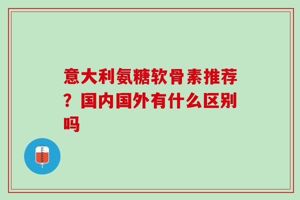 意大利氨糖软骨素推荐？国内国外有什么区别吗