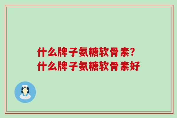 什么牌子氨糖软骨素？什么牌子氨糖软骨素好