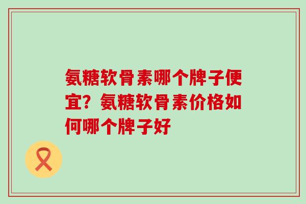 氨糖软骨素哪个牌子便宜？氨糖软骨素价格如何哪个牌子好