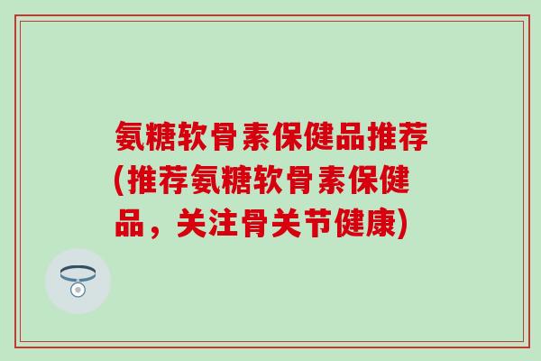 氨糖软骨素保健品推荐(推荐氨糖软骨素保健品，关注骨关节健康)