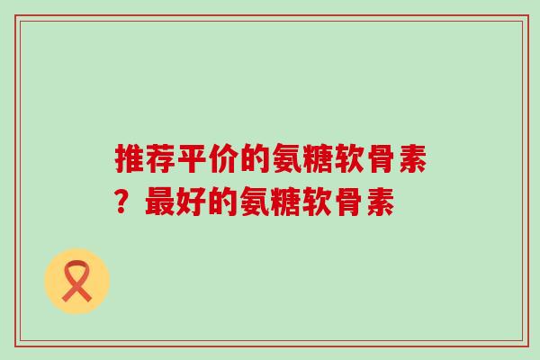 推荐平价的氨糖软骨素？最好的氨糖软骨素