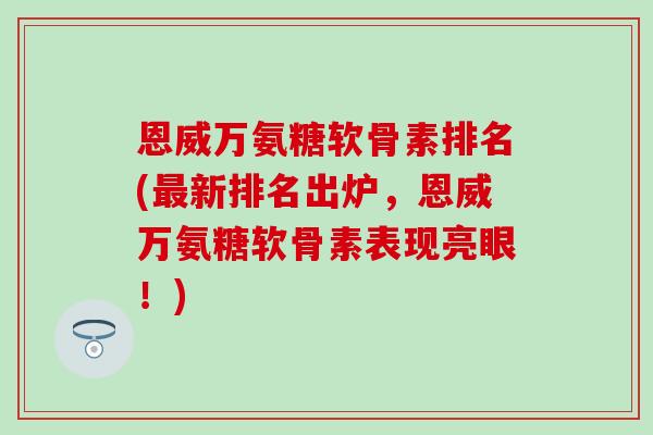 恩威万氨糖软骨素排名(最新排名出炉，恩威万氨糖软骨素表现亮眼！)