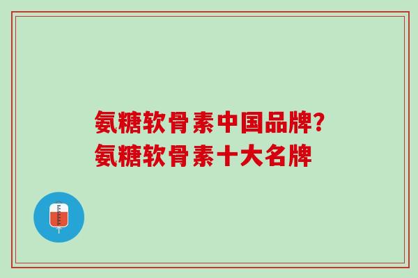 氨糖软骨素中国品牌？氨糖软骨素十大名牌