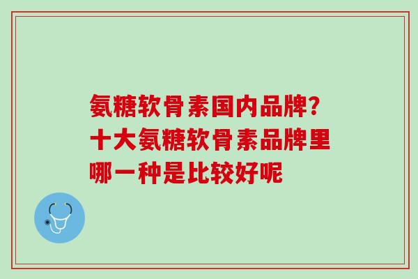 氨糖软骨素国内品牌？十大氨糖软骨素品牌里哪一种是比较好呢