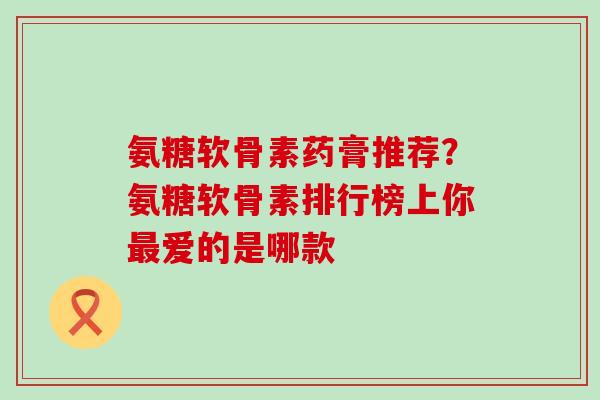 氨糖软骨素药膏推荐？氨糖软骨素排行榜上你最爱的是哪款