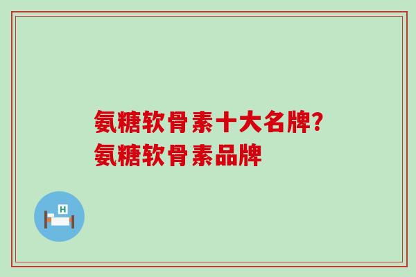 氨糖软骨素十大名牌？氨糖软骨素品牌