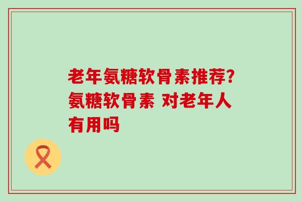 老年氨糖软骨素推荐？氨糖软骨素 对老年人有用吗