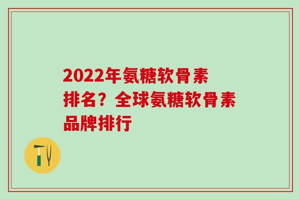 2022年氨糖软骨素排名？全球氨糖软骨素品牌排行