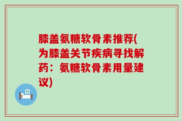 膝盖氨糖软骨素推荐(为膝盖关节疾病寻找解药：氨糖软骨素用量建议)