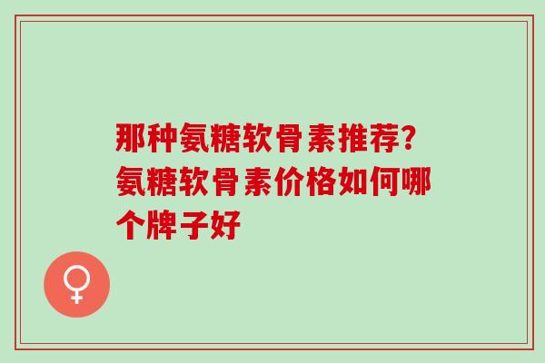 那种氨糖软骨素推荐？氨糖软骨素价格如何哪个牌子好